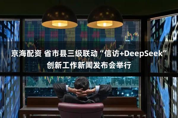 京海配资 省市县三级联动“信访+DeepSeek”创新工作新闻发布会举行