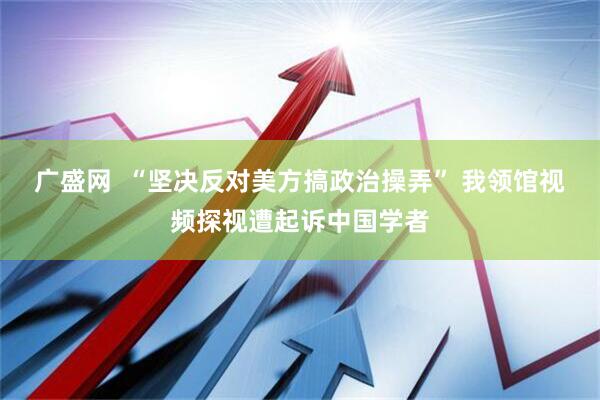 广盛网  “坚决反对美方搞政治操弄” 我领馆视频探视遭起诉中国学者