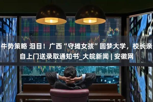 牛势策略 泪目！广西“守摊女孩”圆梦大学，校长亲自上门送录取通知书_大皖新闻 | 安徽网