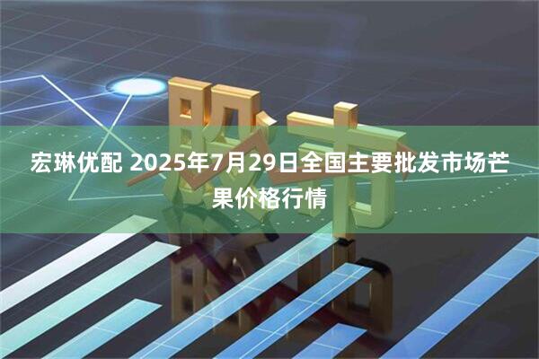 宏琳优配 2025年7月29日全国主要批发市场芒果价格行情