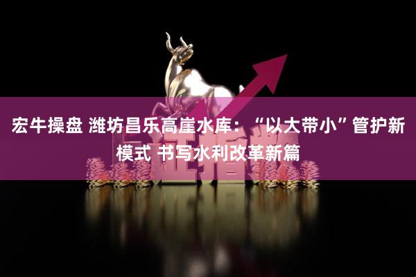 宏牛操盘 潍坊昌乐高崖水库：“以大带小”管护新模式 书写水利改革新篇