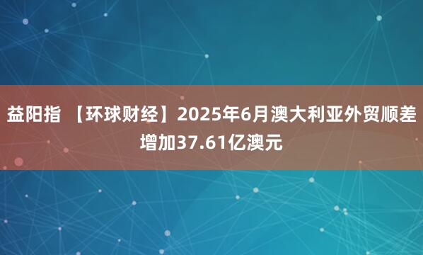 益阳指 【环球财经】2025年6月澳大利亚外贸顺差增加37.61亿澳元