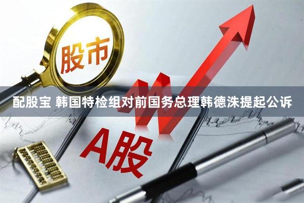 配股宝 韩国特检组对前国务总理韩德洙提起公诉