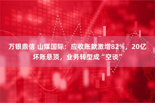 万银鼎信 山煤国际：应收账款激增82%，20亿坏账悬顶，业务转型成“空谈”