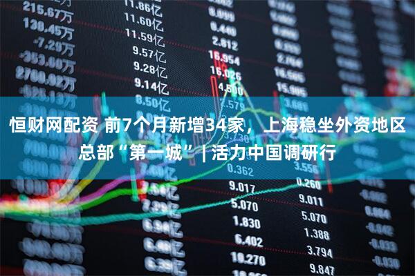 恒财网配资 前7个月新增34家，上海稳坐外资地区总部“第一城” | 活力中国调研行