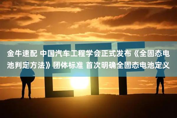 金牛速配 中国汽车工程学会正式发布《全固态电池判定方法》团体标准 首次明确全固态电池定义