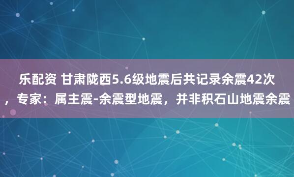 乐配资 甘肃陇西5.6级地震后共记录余震42次，专家：属主震-余震型地震，并非积石山地震余震