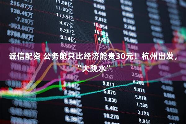 诚信配资 公务舱只比经济舱贵30元！杭州出发，“大跳水”