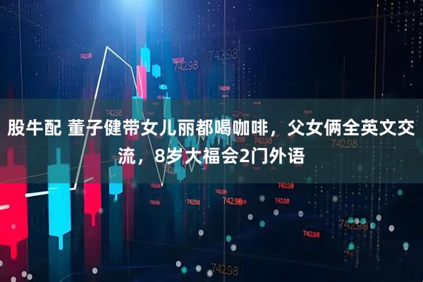 股牛配 董子健带女儿丽都喝咖啡，父女俩全英文交流，8岁大福会2门外语