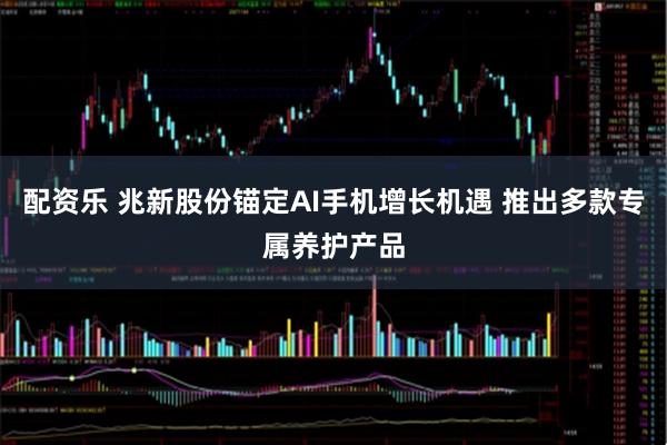 配资乐 兆新股份锚定AI手机增长机遇 推出多款专属养护产品