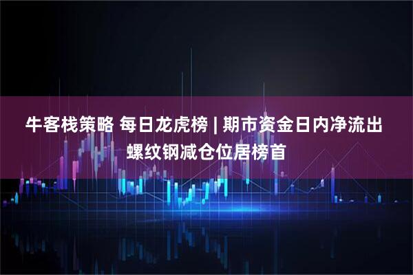 牛客栈策略 每日龙虎榜 | 期市资金日内净流出 螺纹钢减仓位居榜首