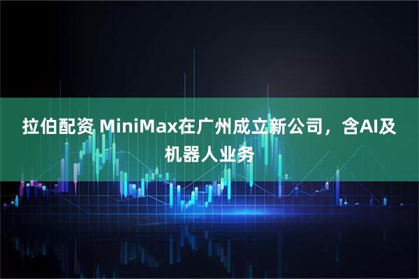 拉伯配资 MiniMax在广州成立新公司，含AI及机器人业务