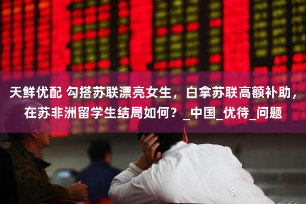 天鲜优配 勾搭苏联漂亮女生，白拿苏联高额补助，在苏非洲留学生结局如何？_中国_优待_问题